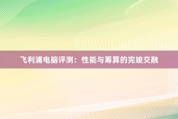 飞利浦电脑评测：性能与筹算的完竣交融